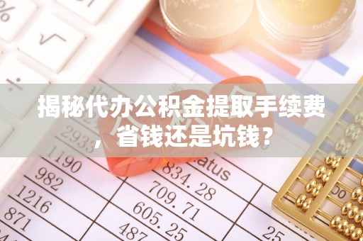 闽清揭秘代办公积金提取手续费，省钱还是坑钱？