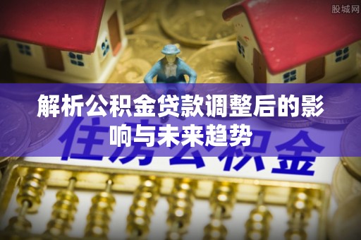闽清解析公积金贷款调整后的影响与未来趋势