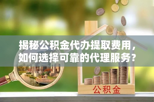 闽清揭秘公积金代办提取费用，如何选择可靠的代理服务？