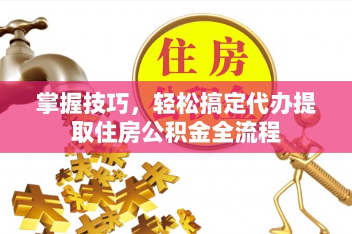 闽清掌握技巧，轻松搞定代办提取住房公积金全流程