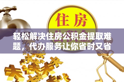 闽清轻松解决住房公积金提取难题，代办服务让你省时又省心