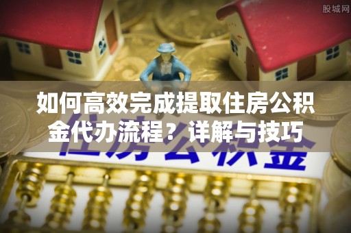 闽清如何高效完成提取住房公积金代办流程？详解与技巧