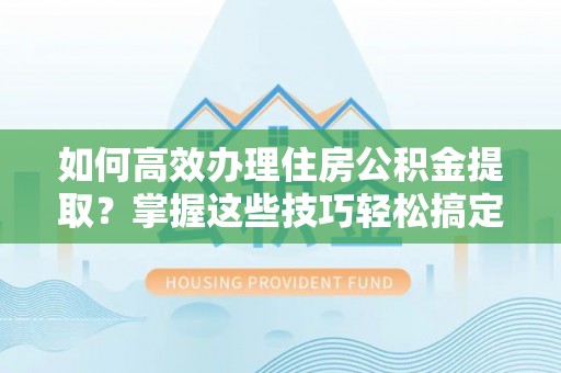 闽清如何高效办理住房公积金提取？掌握这些技巧轻松搞定