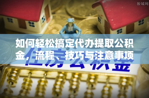 闽清如何轻松搞定代办提取公积金，流程、技巧与注意事项全解析