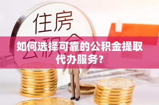 闽清如何选择可靠的公积金提取代办服务？