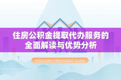 闽清住房公积金提取代办服务的全面解读与优势分析