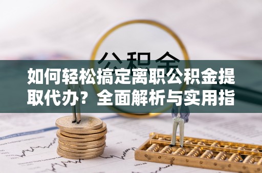 闽清如何轻松搞定离职公积金提取代办？全面解析与实用指南