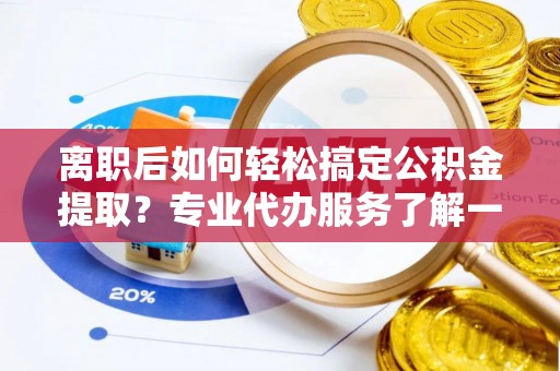 闽清离职后如何轻松搞定公积金提取？专业代办服务了解一下