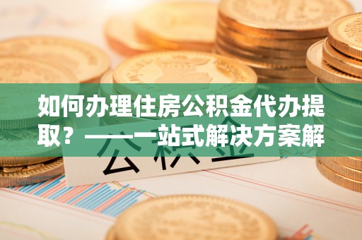 闽清如何办理住房公积金代办提取？——一站式解决方案解析