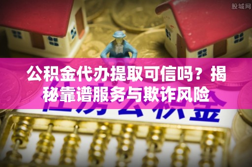 闽清公积金代办提取可信吗？揭秘靠谱服务与欺诈风险