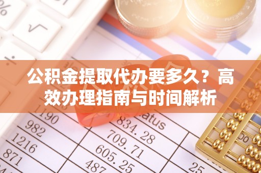 闽清公积金提取代办要多久？高效办理指南与时间解析