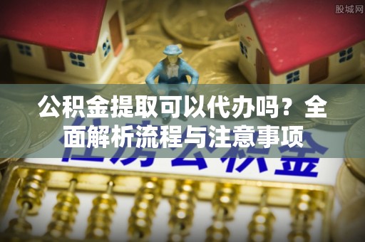 闽清公积金提取可以代办吗？全面解析流程与注意事项
