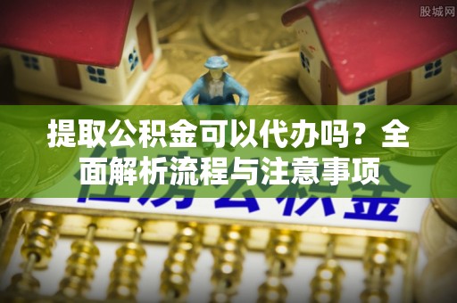闽清提取公积金可以代办吗？全面解析流程与注意事项