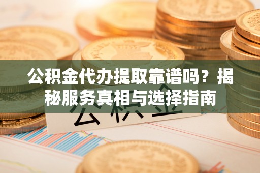 闽清公积金代办提取靠谱吗？揭秘服务真相与选择指南