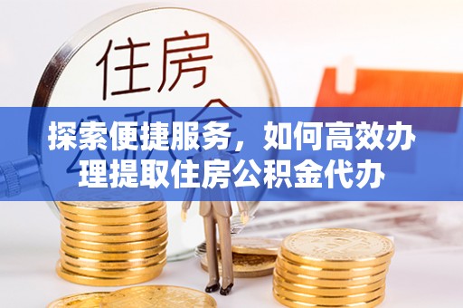 闽清探索便捷服务，如何高效办理提取住房公积金代办